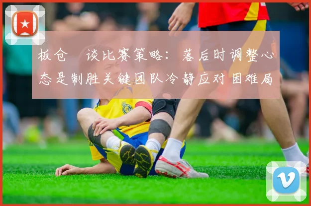 板仓滉谈比赛策略：落后时调整心态是制胜关键团队冷静应对困难局面