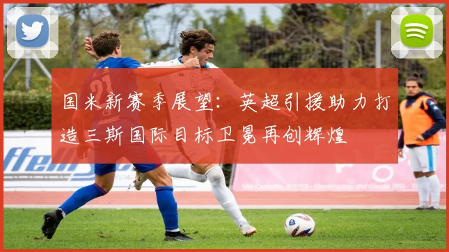 国米新赛季展望：英超引援助力打造三斯国际目标卫冕再创辉煌