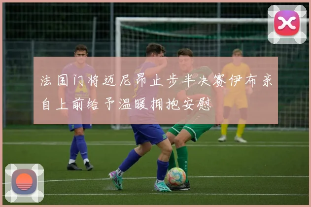 法国门将迈尼昂止步半决赛伊布亲自上前给予温暖拥抱安慰