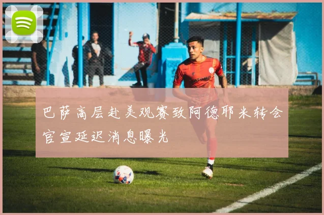 巴萨高层赴美观赛致阿德耶米转会官宣延迟消息曝光