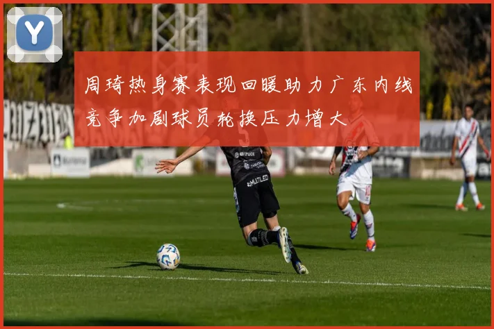周琦热身赛表现回暖助力广东内线竞争加剧球员轮换压力增大