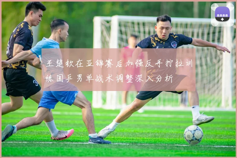 王楚钦在亚锦赛后加强反手拧拉训练国乒男单战术调整深入分析