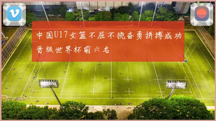 中国U17女篮不屈不挠奋勇拼搏成功晋级世界杯前六名