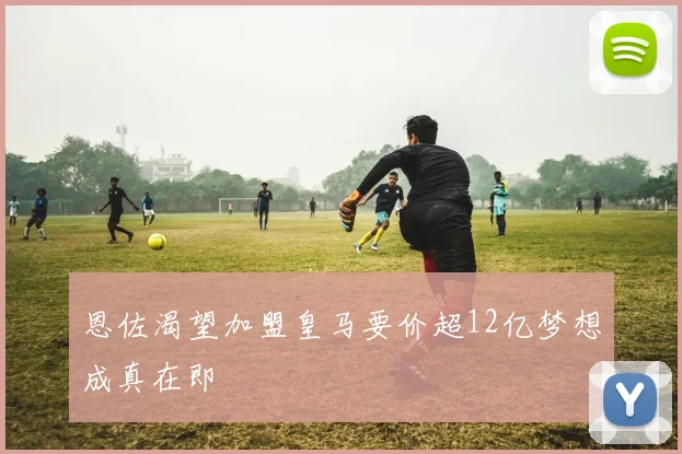 恩佐渴望加盟皇马要价超12亿梦想成真在即