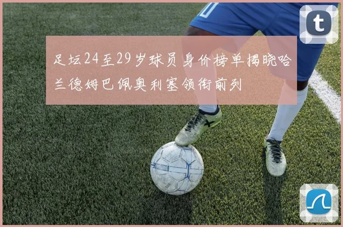 足坛24至29岁球员身价榜单揭晓哈兰德姆巴佩奥利塞领衔前列