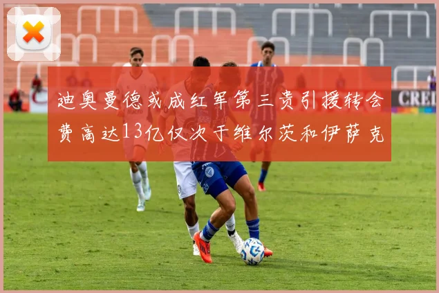 迪奥曼德或成红军第三贵引援转会费高达13亿仅次于维尔茨和伊萨克