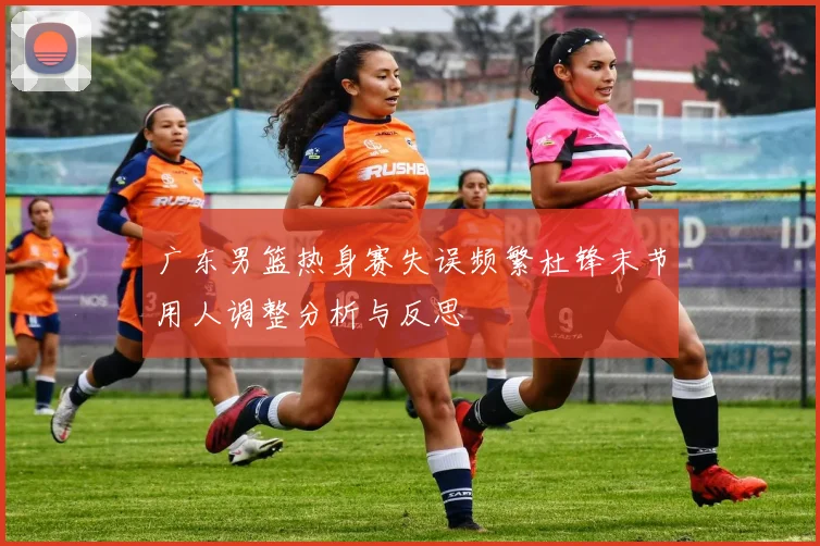 广东男篮热身赛失误频繁杜锋末节用人调整分析与反思