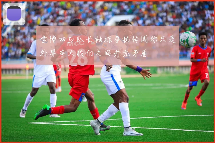 索博回应队长袖标争执传闻称只是外界夸大我们之间并无矛盾